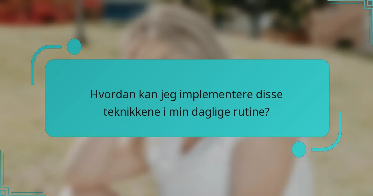 Hvordan kan jeg implementere disse teknikkene i min daglige rutine?